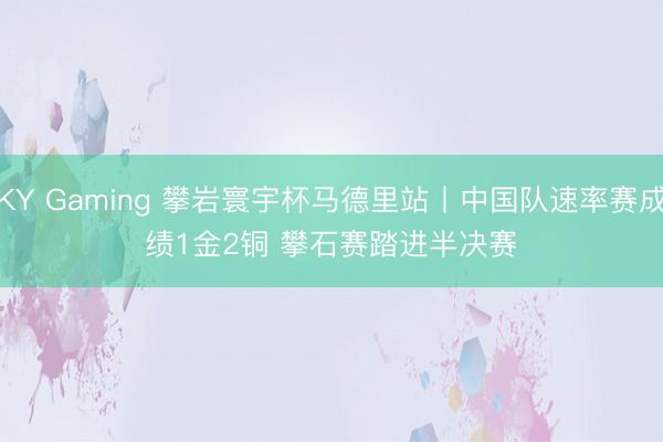 KY Gaming 攀岩寰宇杯马德里站丨中国队速率赛成绩1金2铜 攀石赛踏进半决赛
