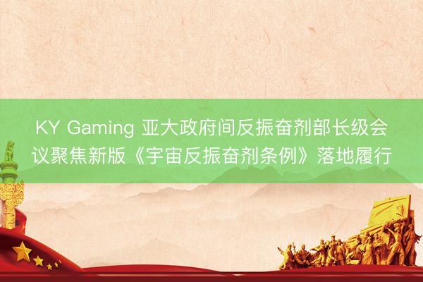 KY Gaming 亚大政府间反振奋剂部长级会议聚焦新版《宇宙反振奋剂条例》落地履行
