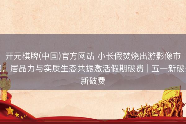 开元棋牌(中国)官方网站 小长假焚烧出游影像市集，居品力与实质生态共振激活假期破费 | 五一新破费