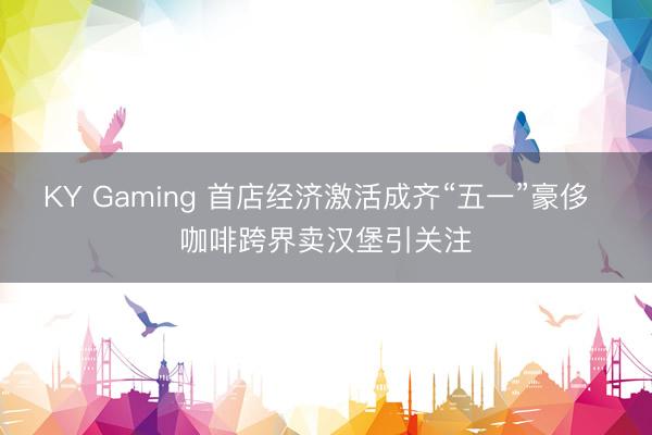 KY Gaming 首店经济激活成齐“五一”豪侈  咖啡跨界卖汉堡引关注