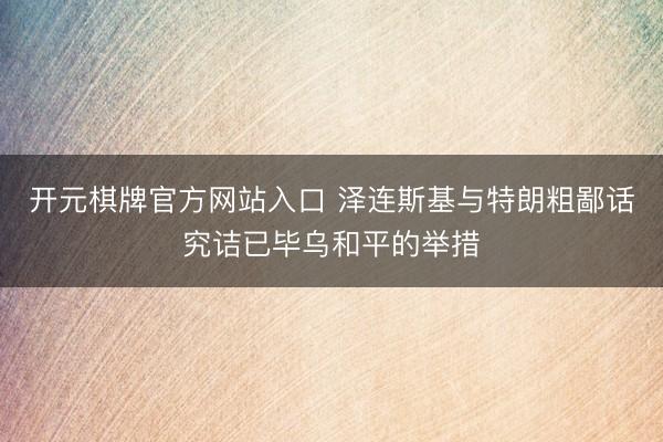 开元棋牌官方网站入口 泽连斯基与特朗粗鄙话究诘已毕乌和平的举措