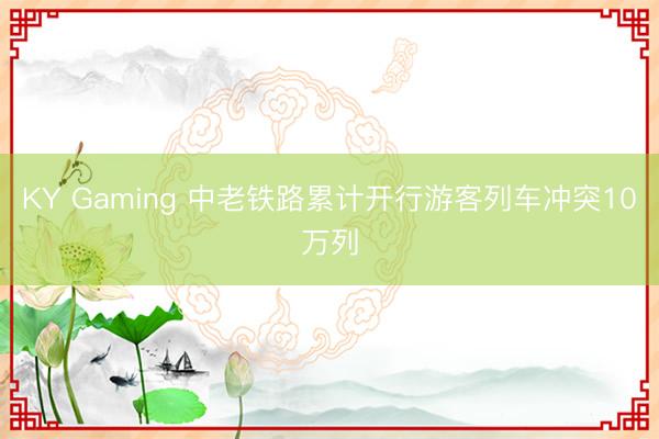 KY Gaming 中老铁路累计开行游客列车冲突10万列