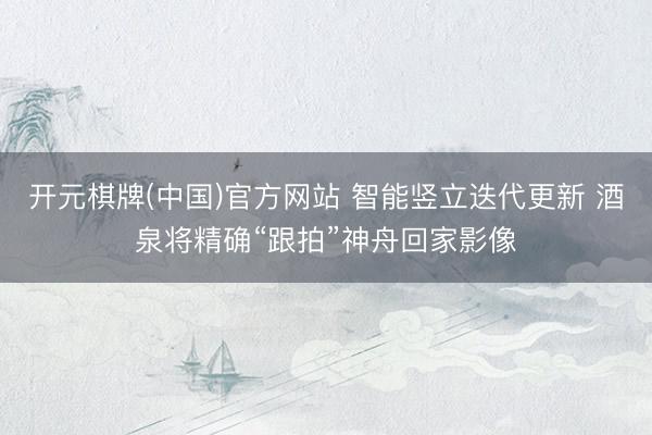 开元棋牌(中国)官方网站 智能竖立迭代更新 酒泉将精确“跟拍”神舟回家影像