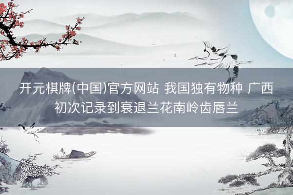 开元棋牌(中国)官方网站 我国独有物种 广西初次记录到衰退兰花南岭齿唇兰