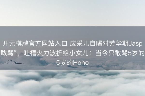 开元棋牌官方网站入口 应采儿自曝对芳华期Jasper“不敢骂”，吐槽火力波折给小女儿：当今只敢骂5岁的Hoho
