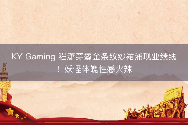 KY Gaming 程潇穿鎏金条纹纱裙涌现业绩线！妖怪体魄性感火辣