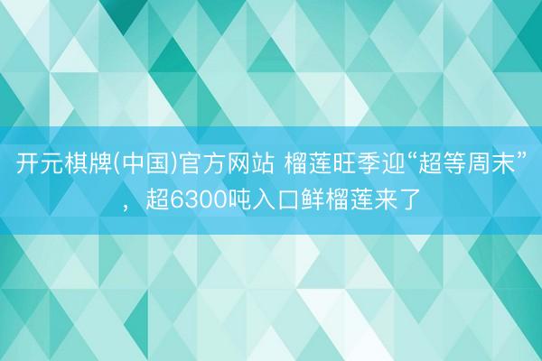 开元棋牌(中国)官方网站 榴莲旺季迎“超等周末”，超6300吨入口鲜榴莲来了
