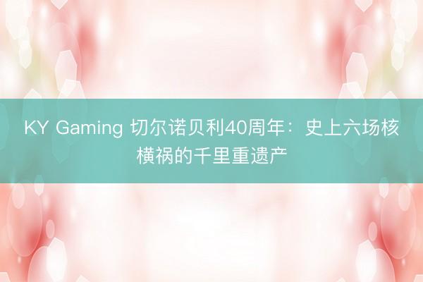 KY Gaming 切尔诺贝利40周年：史上六场核横祸的千里重遗产