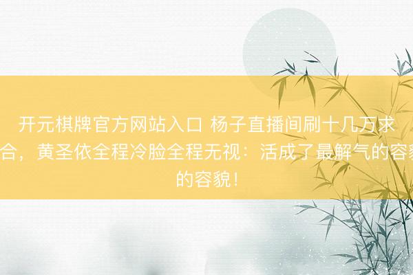 开元棋牌官方网站入口 杨子直播间刷十几万求复合，黄圣依全程冷脸全程无视：活成了最解气的容貌！