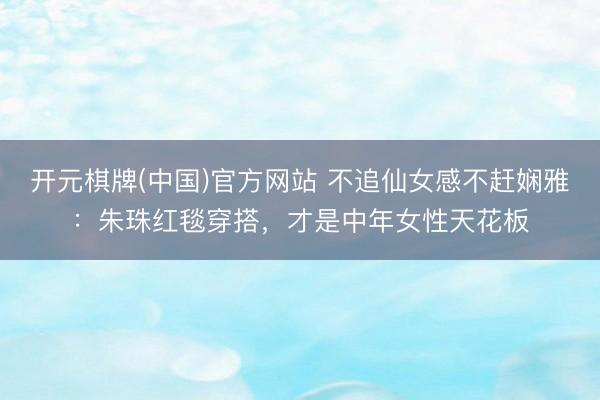 开元棋牌(中国)官方网站 不追仙女感不赶娴雅:朱珠红毯穿搭,才是中年女性天花板