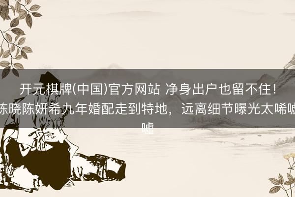 开元棋牌(中国)官方网站 净身出户也留不住！陈晓陈妍希九年婚配走到特地，远离细节曝光太唏嘘