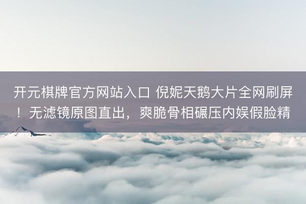 开元棋牌官方网站入口 倪妮天鹅大片全网刷屏！无滤镜原图直出，爽脆骨相碾压内娱假脸精