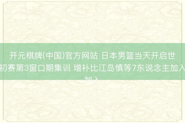 开元棋牌(中国)官方网站 日本男篮当天开启世初赛第3窗口期集训 增补比江岛慎等7东说念主加入