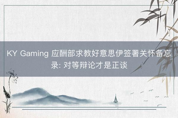 KY Gaming 应酬部求教好意思伊签署关怀备忘录: 对等辩论才是正谈
