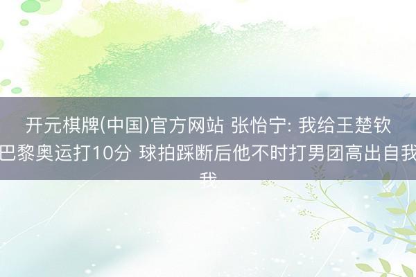 开元棋牌(中国)官方网站 张怡宁: 我给王楚钦巴黎奥运打10分 球拍踩断后他不时打男团高出自我