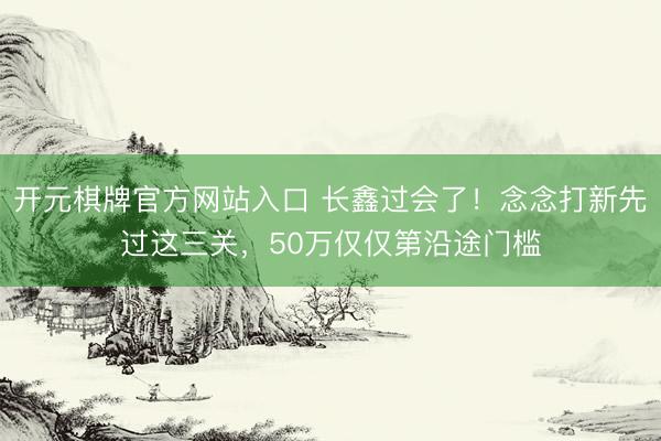 开元棋牌官方网站入口 长鑫过会了！念念打新先过这三关，50万仅仅第沿途门槛