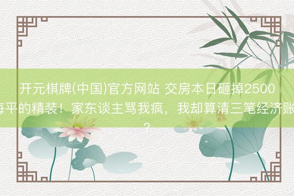 开元棋牌(中国)官方网站 交房本日砸掉2500每平的精装！家东谈主骂我疯，我却算清三笔经济账？